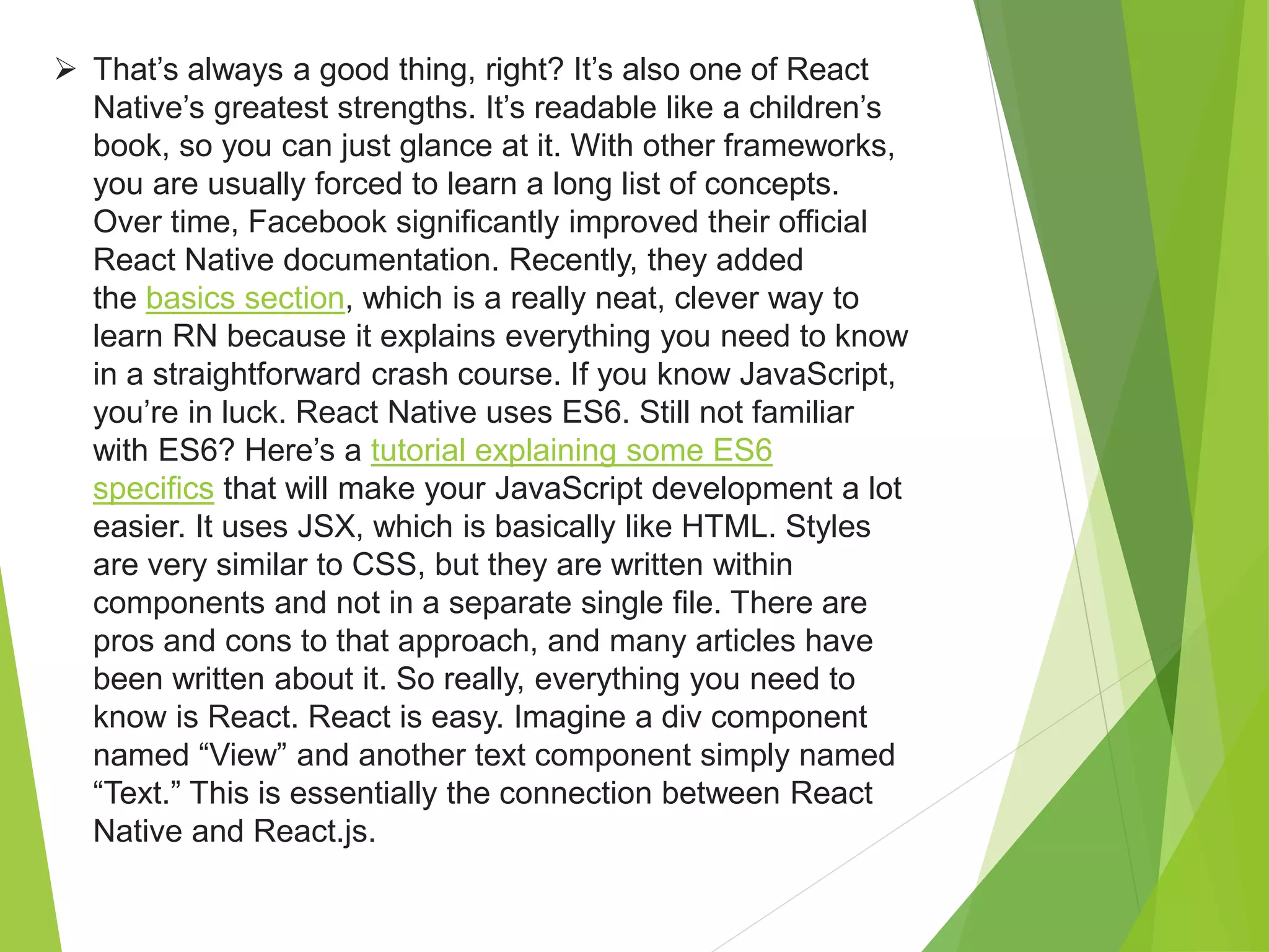  That’s always a good thing, right? It’s also one of React
Native’s greatest strengths. It’s readable like a children’s
book, so you can just glance at it. With other frameworks,
you are usually forced to learn a long list of concepts.
Over time, Facebook significantly improved their official
React Native documentation. Recently, they added
the basics section, which is a really neat, clever way to
learn RN because it explains everything you need to know
in a straightforward crash course. If you know JavaScript,
you’re in luck. React Native uses ES6. Still not familiar
with ES6? Here’s a tutorial explaining some ES6
specifics that will make your JavaScript development a lot
easier. It uses JSX, which is basically like HTML. Styles
are very similar to CSS, but they are written within
components and not in a separate single file. There are
pros and cons to that approach, and many articles have
been written about it. So really, everything you need to
know is React. React is easy. Imagine a div component
named “View” and another text component simply named
“Text.” This is essentially the connection between React
Native and React.js.
 