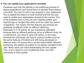 4. You can update your applications remotely.
Facebook says that the glitches in the publishing process of
Native applications have forced them to develop React Native.
Let’s think. You want to add a new property to your application.
You’ve added this feature on both Android and iOS and you
need to update your applications already on the market. One
of the problems here is that you can instantly publish your
Android app on Google Play while you’ll be under the control
of AppStore. This means that the features you develop are
published at different times on different platforms.
Especially in A / B testing, we can experience difficulties
because data on different platforms arrive at different times. As
a workaround, you need to send iOS before. In this case,
development processes can lead to various troubles such as
the same features of Android and iOS being developed at
different times. Of course this is not the only problem. Beyond
publishing, the update we publish is not always available to the
user. Many users can resist downloading the new update.
This, in turn, leads to a lot of additional work, from API
versioning to force update.
 