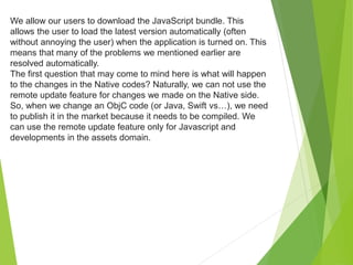 We allow our users to download the JavaScript bundle. This
allows the user to load the latest version automatically (often
without annoying the user) when the application is turned on. This
means that many of the problems we mentioned earlier are
resolved automatically.
The first question that may come to mind here is what will happen
to the changes in the Native codes? Naturally, we can not use the
remote update feature for changes we made on the Native side.
So, when we change an ObjC code (or Java, Swift vs…), we need
to publish it in the market because it needs to be compiled. We
can use the remote update feature only for Javascript and
developments in the assets domain.
 