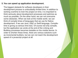 5. You can speed up application development.
The biggest obstacle for software developers in their
development process is undoubtedly limited time. In addition to
working overtime to train the project on time, it is important to
think seriously about development processes and optimize as
much as possible. On the other hand, we can not overcome
some obstacles. When we look at the mobile world, we can
think of compile times of languages that we use for Native
development. If we use Java, ObjC or Swift language, Compile-
time is giving us serious time loss. Of course not only compile,
but the application we wrote at the end of the Linking and
Building processes becomes testable on the mobile device. In
order to shorten these times, there are various solutions such
as incremental builders, but we can not reach the development
speed of a javascript project at all.
 
