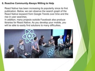6. Reactive Community Always Willing to Help
React Native has been increasing its popularity since its first
publication. Below, we can observe the search graph of the
React Native keyword from Google Trends over time and the
rise in user searches.
In addition, many projects outside Facebook also produce
libraries for React Native. As you develop your mobile, you
will be able to easily find solutions to many difficulties.
 