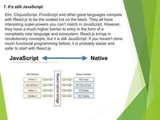 7. It’s still JavaScript
Elm, ClojureScript, PureScript and other great languages compete
with React.js to be the coolest kid on the block. They all have
interesting super-powers you can’t match in JavaScript. However,
they have a much higher barrier to entry in the form of a
completely new language and ecosystem. React.js brings in
revolutionary concepts, but it is still JavaScript. If you haven’t done
much functional programming before, it is probably easier and
safer to start with React.js
 