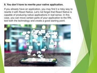 8. You don’t have to rewrite your native application.
If you already have an application, you may find it a risky way to
rewrite it with React Native. Let’s not forget that React Native is
capable of producing native applications in real sense. In this
case, you can move certain parts of your application to the RN,
test both the technology and create a good starting point.
 