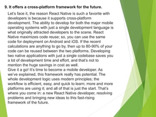 9. It offers a cross-platform framework for the future.
Let’s face it, the reason React Native is such a favorite with
developers is because it supports cross-platform
development. The ability to develop for both the major mobile
operating systems with just a single development language is
what originally attracted developers to the scene. React
Native maximizes code reuse; so, you can use the same
code for deployment on Android and iOS. If the recent
calculations are anything to go by, then up to 80-90% of your
code can be reused between the two platforms. Developing
two native applications with just a single codebase saves you
a lot of development time and effort, and that’s not to
mention the huge savings in cost as well.
Give it a go! It’s time to become a mobile developer. As
we’ve explained, this framework really has potential. The
whole development logic uses modern principles; the
workflow is efficient, easy, and quick to learn; more and more
platforms are using it; and all of that is just the start. That’s
where you come in: a new React Native developer, resolving
problems and bringing new ideas to this fast-rising
framework of the future.
 
