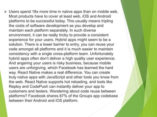  Users spend 18x more time in native apps than on mobile web.
Most products have to cover at least web, iOS and Android
platforms to be successful today. This usually means tripling
the costs of software development as you develop and
maintain each platform separately. In such diverse
environment, it can be really tricky to provide a consistent
experience for your users. Hybrid apps might seem to be a
solution. There is a lower barrier to entry, you can reuse your
code amongst all platforms and it is much easier to maintain
consistency with a single cross-platform team. Unfortunately
hybrid apps often don’t deliver a high quality user experience.
And angering your users is risky business, because mobile
users are unforgiving, which Facebook has learned the hard
way. React Native makes a real difference. You can create
truly native apps with JavaScript and other tools you know from
the web. React Native supports hot reloading, and tools like
Reploy and CodePush can instantly deliver your app to
customers and testers. Wondering about code reuse between
platforms? Facebook shares 87% of the Groups app codebase
between their Android and iOS platform.
 