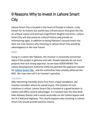 9 Reasons Why to Invest In Lahore Smart
City
Lahore Smart City is located in the heart of Punjab in Lahore, a city
known for its historic but world-class infrastructure that gives the city
an antique aspect and portrays magnificent Mughal monarchs. Lahore
Smart City will also preserve cultural history and provide an
entertaining sight, in addition to being Pakistan's second smart city.
Here are nine reasons why investing in Lahore Smart City would be
advantageous in the near future:
NOC:
Living in a nation like Pakistan, the investor is constantly concerned
about if the project is genuine and safe. People typically do not trust
projects that lack strong approval. So we have GOOD NEWS! The
Lahore Development Authority (LDA) has granted the approval request
for Lahore Smart City , and the authorities have already obtained the
NOC. We may now call it an investor's paradise.
Location:
After becoming mentally stress-free from a legal standpoint, the
investor considers where he would invest. The location of such
initiatives is critical. Lahore Smart City is located at a good location in
Lahore and offers several advantages. It is located near the Kala Shah
Kaku Railway Station and is easily accessible via the Lahore bypass and
the N-5 National Highway. This clearly explains why investing in Lahore
Smart City would provide positive returns.
 