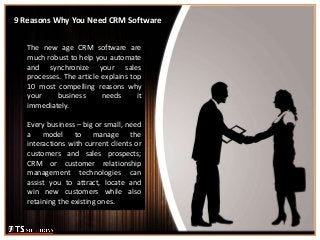 9 Reasons Why You Need CRM Software
The new age CRM software are
much robust to help you automate
and synchronize your sales
processes. The article explains top
10 most compelling reasons why
your business needs it
immediately.
Every business – big or small, need
a model to manage the
interactions with current clients or
customers and sales prospects;
CRM or customer relationship
management technologies can
assist you to attract, locate and
win new customers while also
retaining the existing ones.
 