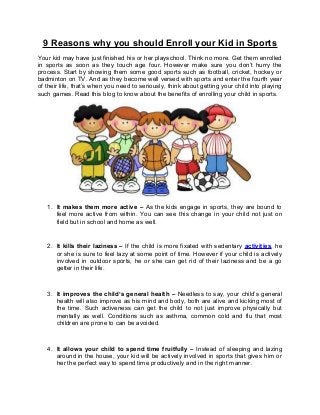 9 Reasons why you should Enroll your Kid in Sports
Your kid may have just finished his or her playschool. Think no more. Get them enrolled
in sports as soon as they touch age four. However make sure you don’t hurry the
process. Start by showing them some good sports such as football, cricket, hockey or
badminton on TV. And as they become well versed with sports and enter the fourth year
of their life, that’s when you need to seriously, think about getting your child into playing
such games. Read this blog to know about the benefits of enrolling your child in sports.

1. It makes them more active – As the kids engage in sports, they are bound to
feel more active from within. You can see this change in your child not just on
field but in school and home as well.

2. It kills their laziness – If the child is more fixated with sedentary activities, he
or she is sure to feel lazy at some point of time. However if your child is actively
involved in outdoor sports, he or she can get rid of their laziness and be a go
getter in their life.

3. It improves the child’s general health – Needless to say, your child’s general
health will also improve as his mind and body, both are alive and kicking most of
the time. Such activeness can get the child to not just improve physically but
mentally as well. Conditions such as asthma, common cold and flu that most
children are prone to can be avoided.

4. It allows your child to spend time fruitfully – Instead of sleeping and lazing
around in the house, your kid will be actively involved in sports that gives him or
her the perfect way to spend time productively and in the right manner.

 