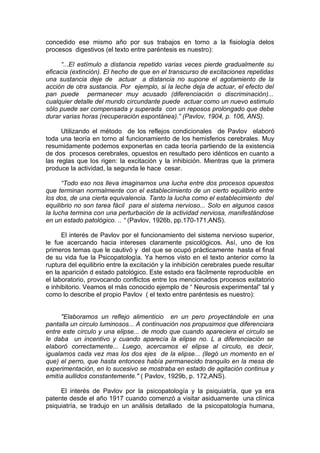 concedido ese mismo año por sus trabajos en torno a la fisiología delos
procesos digestivos (el texto entre paréntesis es nuestro):

      “...El estímulo a distancia repetido varias veces pierde gradualmente su
eficacia (extinción). El hecho de que en el transcurso de excitaciones repetidas
una sustancia deje de actuar a distancia no supone el agotamiento de la
acción de otra sustancia. Por ejemplo, si la leche deja de actuar, el efecto del
pan puede permanecer muy acusado (diferenciación o discriminación)...
cualquier detalle del mundo circundante puede actuar como un nuevo estimulo
sólo puede ser compensada y superada con un reposos prolongado que debe
durar varias horas (recuperación espontánea).” (Pavlov, 1904, p. 106, ANS).

      Utilizando el método de los reflejos condicionales de Pavlov elaboró
toda una teoría en torno al funcionamiento de los hemisferios cerebrales. Muy
resumidamente podemos exponerlas en cada teoría partiendo de la existencia
de dos procesos cerebrales, opuestos en resultado pero idénticos en cuanto a
las reglas que los rigen: la excitación y la inhibición. Mientras que la primera
produce la actividad, la segunda le hace cesar.

      “Todo eso nos lleva imaginarnos una lucha entre dos procesos opuestos
que terminan normalmente con el establecimiento de un cierto equilibrio entre
los dos, de una cierta equivalencia. Tanto la lucha como el establecimiento del
equilibrio no son tarea fácil para el sistema nervioso... Solo en algunos casos
la lucha termina con una perturbación de la actividad nerviosa, manifestándose
en un estado patológico. .. “ (Pavlov, 1926b, pp.170-171,ANS).

      El interés de Pavlov por el funcionamiento del sistema nervioso superior,
le fue acercando hacia intereses claramente psicológicos. Así, uno de los
primeros temas que le cautivó y del que se ocupó prácticamente hasta el final
de su vida fue la Psicopatología. Ya hemos visto en el texto anterior como la
ruptura del equilibrio entre la excitación y la inhibición cerebrales puede resultar
en la aparición d estado patológico. Este estado era fácilmente reproducible en
el laboratorio, provocando conflictos entre los mencionados procesos exitatorio
e inhibitorio. Veamos el más conocido ejemplo de “ Neurosis experimental” tal y
como lo describe el propio Pavlov ( el texto entre paréntesis es nuestro):


     "Elaboramos un reflejo alimenticio en un pero proyectándole en una
pantalla un circulo luminosos... A continuación nos propusimos que diferenciara
entre este circulo y una elipse... de modo que cuando apareciera el circulo se
le daba un incentivo y cuando aparecía la elipse no. L a diferenciación se
elaboró correctamente... Luego, acercamos el elipse al circulo, es decir,
igualamos cada vez mas los dos ejes de la elipse... (llegó un momento en el
que) el perro, que hasta entonces había permanecido tranquilo en la mesa de
experimentación, en lo sucesivo se mostraba en estado de agitación continua y
emitía aullidos constantemente." ( Pavlov, 1929b, p. 172,ANS).

     El interés de Pavlov por la psicopatología y la psiquiatría, que ya era
patente desde el año 1917 cuando comenzó a visitar asiduamente una clínica
psiquiatría, se tradujo en un análisis detallado de la psicopatología humana,
 