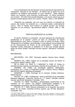 "Los procedimientos de hipnotización humana reproducen plenamente las
condiciones descritas en los animales... El método que se aplica hoy es la
repetición de palabras pronunciadas en tono monótono... Estas palabras
actúan, por supuesto, como estímulos condicionados en íntima vinculación
con el sueño... Por este motivo puede hipnotizar, y así ocurre, todo lo que en el
pasado coincidió algunas veces con el sueño." (Pavlov, 1935, p. 159, RCAPP)3

     "Hablando con propiedad, solo una cosa nos interesa: el contenido de
nuestra vida mental. Su contenido es, y continuará siendo, profundamente
oscuro... Pero el hombre tiene todavía un potente recurso: las ciencias
naturales con sus métodos rigurosamente objetivo." (Pavlov, 1904, p. 108,
ANS).


                                PRÁCTICA PROPUESTA AL ALUMNO

     El alumno realizará un comentario de texto siguiendo las orientaciones
establecidas en el capitulo "¿Cómo se hace un comentario de texto?"
Recomendamos como texto a comentar o bien el articulo de Pavlov (1932)
"Respuesta de un fisiólogo a los psicólogos" o bien algunos de los fragmentos
de las intervenciones de Pavlov en las denominadas " Charlas de los
miércoles" (existe traducción al castellano en el libro que recopila algunos
textos de Pavlov titulado "Actividad nerviosa superior". Barcelona: Fontanella,
1973.

REFERENCIAS

      BECHTEREV, V.M. (1907. Psicología objetiva. Buenos Aires: Paidós,
1953.
      BOAKES, R.A. (1984). Historia de la psicología animal. De Darwin al
conductismo. Madrid: Alianza, 1989.
      DE LA CASA, L.G., RUIZ, G. Y SANCHEZ, N. (1995. I.P. Pavlov, la
actividad nerviosa superior y la psicología. Estudios de la psicología, 53, 15-24.
      GONDRA, J.M. (1989). Las psicologías objetivas: reflexologías,
conductismo. En J. Arnau y H Carpintero (coords.): Historia, Teoría y Método,
(pp.205-223). Madrid: Alhambra Universidad.
      QUINTANA, J. (1985) Psicología de la conducta. Análisis históricos.
Madrid: Alianza.
      PAVLOV, I.P. (1897). Conferencias sobre la actividad de las principales
glándulas digestivas. Traducción Parcial en I. P. Pavlov, Actividad nerviosa
superior, (pp.59-93). Barcelona: Fontanella, 1973.
      PAVLOV, I.P. (1903). Psicología y psicopatología experimental en los
animales. En I.P. Pavlov, Los reflejos condicionados aplicados a la
psicopatología y psiquiatría, (pp.29-45) Buenos Aires: Peña Lillo, 1954.
      PAVLOV, I.P. ( 1904). Discurso presentado en la recepción del premio
Nobel. En I.P. Pavlov, Actividad nerviosa superior, (pp. 94-108). Barcelona:
Fontanella, 1973.
3
  No hemos podido localizar la fecha del texto citado. Aparece, bajo el titulo "aplicación al hombre de datos
experimentales obtenidos en los animales". En el libro Los reflejos condicionados aplicados a la psicopatología y
psiquiatría, 149-166. Buenos Aires: Peña Lillo, 1954.
 