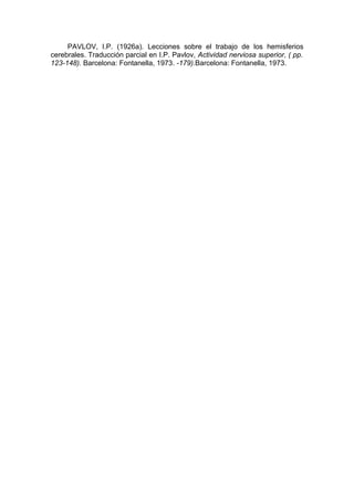 PAVLOV, I.P. (1926a). Lecciones sobre el trabajo de los hemisferios
cerebrales. Traducción parcial en I.P. Pavlov, Actividad nerviosa superior, ( pp.
123-148). Barcelona: Fontanella, 1973. -179).Barcelona: Fontanella, 1973.
 