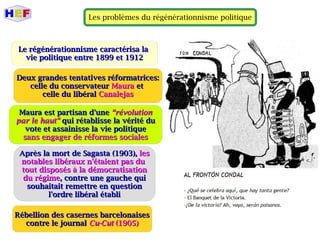 Les problèmes du régénérationnisme politique
LLe régénérationnisme caractérisa lae régénérationnisme caractérisa la
vie politique entre 1899 et 1912vie politique entre 1899 et 1912
Après la mort de Sagasta (1903),Après la mort de Sagasta (1903), lesles
notables libéraux n'étaient pas dunotables libéraux n'étaient pas du
tout disposés à la démocratisationtout disposés à la démocratisation
du régimedu régime, contre une gauche qui, contre une gauche qui
souhaitait remettre en questionsouhaitait remettre en question
l'ordre libéral établil'ordre libéral établi
Deux grandes tentatives réformatrices:Deux grandes tentatives réformatrices:
celle du conservateurcelle du conservateur MauraMaura etet
celle du libéralcelle du libéral CanalejasCanalejas
Maura est partisan d'uneMaura est partisan d'une “révolution“révolution
par le haut”par le haut” qui rétablisse la vérité duqui rétablisse la vérité du
vote et assainisse la vie politiquevote et assainisse la vie politique
sans engager de réformes socialessans engager de réformes sociales
Rébellion des casernes barcelonaisesRébellion des casernes barcelonaises
contre le journalcontre le journal Cu-CutCu-Cut (1905)(1905)
 