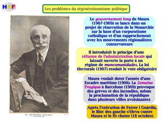 Les problèmes du régénérationnisme politique
LLee gouvernement longgouvernement long de Maurade Maura
(1907-1909) se lance dans un(1907-1909) se lance dans un
projet de rénovation de la Monarchieprojet de rénovation de la Monarchie
sur la base d'un corporatismesur la base d'un corporatisme
catholique et d'un rapprochementcatholique et d'un rapprochement
avec les mouvements régionalistesavec les mouvements régionalistes
conservateursconservateurs
Il introduisit le principe d'uneIl introduisit le principe d'une
réforme de l'administration localeréforme de l'administration locale quiqui
laissait ouverte la porte à unlaissait ouverte la porte à un
régime derégime de mancomunidadesmancomunidades. La loi. La loi
électorale (1907) rendait le vote obligatoireélectorale (1907) rendait le vote obligatoire
Maura voulait doter l'armée d'uneMaura voulait doter l'armée d'une
Escadre maritime (1908). LaEscadre maritime (1908). La SemaineSemaine
TragiqueTragique à Barcelone (1909) provoqueà Barcelone (1909) provoque
des grèves et des incendies, mêmedes grèves et des incendies, même
la proclamation de la républiquela proclamation de la république
dans plusieurs villes avoisinantesdans plusieurs villes avoisinantes
Après l'exécution de Ferrer i Guàrdia,Après l'exécution de Ferrer i Guàrdia,
le Bloc des gauche s'éleva contrele Bloc des gauche s'éleva contre
Maura et le fit chuter (18 octobre)Maura et le fit chuter (18 octobre)
 