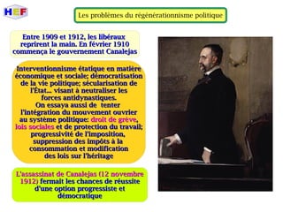Les problèmes du régénérationnisme politique
Entre 1909 et 1912, les libérauxEntre 1909 et 1912, les libéraux
reprirent la main. En février 1910reprirent la main. En février 1910
commença le gouvernement Canalejascommença le gouvernement Canalejas
Interventionnisme étatique en matièreInterventionnisme étatique en matière
économique et sociale; démocratisationéconomique et sociale; démocratisation
de la vie politique; sécularisation dede la vie politique; sécularisation de
l'État... visant à neutraliser lesl'État... visant à neutraliser les
forces antidynastiques.forces antidynastiques.
On essaya aussi de tenterOn essaya aussi de tenter
l'intégration du mouvement ouvrierl'intégration du mouvement ouvrier
au système politique:au système politique: droit de grèvedroit de grève,,
lois socialeslois sociales et de protection du travail;et de protection du travail;
progressivité de l'imposition,progressivité de l'imposition,
suppression des impôts à lasuppression des impôts à la
consommation et modificationconsommation et modification
des lois sur l'héritagedes lois sur l'héritage
L'assassinat de Canalejas (12 novembreL'assassinat de Canalejas (12 novembre
1912)1912) fermait les chances de réussitefermait les chances de réussite
d'une option progressiste etd'une option progressiste et
démocratiquedémocratique
 