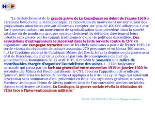 “Le déclenchement de la grande grève de La Canadiense au début de l'année 1919grande grève de La Canadiense au début de l'année 1919 à
Barcelone bouleversa la scène politique. La rénovation du mouvement ouvrier autour des
propositions anarchistes pouvait désormais compter sur plus de 400.000 adhérents. Cette
forte poussée induisit un mouvement de syndicalisation sans précédent dans la société
catalane où de nombreux groupes sociaux choisirent de défendre directement leurs
intérêts sans passer par les canaux traditionnels d'une vie politique discréditée. DesDes
associations d'entrepreneurs se lancèrent dans la lutte ouverte contre la CNTassociations d'entrepreneurs se lancèrent dans la lutte ouverte contre la CNT en
organisant une campagne terroristecampagne terroriste contre les chefs syndicaux à partir de février 1919. Le
cercle vicieux du règlement de compte assassina 270 personnes et en blessa 560 autres.
(…) Le Capitaine général de Catalogne, Milans del Bosch, força la démission du gouverneur
civil de Barcelone, du chef de la police et par voie de conséquence du chef du
gouvernement, Romanones, le 15 avril 1919. Il rétablit le SomaténSomatén, une milice demilice de
contribuables chargée d'organiser l'autodéfense des usinescontribuables chargée d'organiser l'autodéfense des usines. (…) L'intrasigeance
patronale qui passa par un lock outlock out généralisé entre novembre 1919 et janvier 1920généralisé entre novembre 1919 et janvier 1920 fut
secondée par Milans del Bosch qui dissout la CNT, favorisa l'apparition de syndicats
“jaunes”, militarisa les forces de l'ordre et appliqua à la lettre la Ley de fuga qui autorisait
l'exécution sans sommation d'un prisonnier en fuite. Les capitaines généraux suivants,
Martínez Anido puis Primo de Rivera jouirent ainsi de l'incontestable soutien social des
classes supérieures catalanes. En Catalogne, la guerre sociale révéla la démission deEn Catalogne, la guerre sociale révéla la démission de
l'État face à l'interventionnisme militairel'État face à l'interventionnisme militaire.”
Source: Jordi Canal (dir.): Histoire de l'Espagne contemporaine.
 