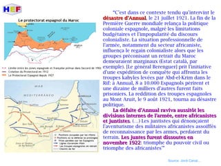 “C'est dans ce contexte tendu qu'intervint le
désastre d'Annualdésastre d'Annual, le 21 juillet 1921. La fin de la
Première Guerre mondiale relança la politique
coloniale espagnole, malgré les limitations
budgétaires et l'impopularité du discours
colonialiste. La situation professionnelle de
l'armée, notamment du secteur africaniste,
influença le regain colonialiste alors que les
groupes préconisant un retrait du Maroc
demeuraient marginaux (Estat català, par
exemple). [Le général Berenguer] prit l'initiative
d'une expédition de conquête qui affronta les
troupes kabyles levées par Abd-el-Krim dans le
Rif: à Annual, 8 a 10.000 Espagnols périrent et
une dizaine de milliers d'autres furent faits
prisoniers. La reddition des troupes espagnoles
au Mont Aruit, le 9 août 1921, tourna au désastre
politique.
La défaite d'Annual raviva aussitôt lesLa défaite d'Annual raviva aussitôt les
divisions internes de l'armée, entre africanistesdivisions internes de l'armée, entre africanistes
et juntisteset juntistes. (…) Les juntistes qui dénonçaient
l'aventurisme des militaires africanistes assoiffés
de reconnaissance par les armes, perdaient du
terrain. Les juntes furent dissoutes enLes juntes furent dissoutes en
novembre 1922novembre 1922: triomphe du pouvoir civil ou
triomphe des africanistes'”
Source: Jordi Canal...
 