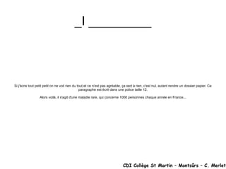 _I _________ Si j'écris tout petit petit on ne voit rien du tout et ce n'est pas agréable, ça sert à rien, c'est nul, autant rendre un dossier papier. Ce paragraphe est écrit dans une police taille 12. Alors voilà, il s'agit d'une maladie rare, qui concerne 1000 personnes chaque année en France... CDI Collège St Martin – Montsûrs – C. Merlet 