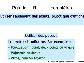Pas de __R_____ complètes. CDI Collège St Martin – Montsûrs – C. Merlet Dans la construction d’une diapositive, il est conseiller d’utiliser seulement des points, plutôt que d’afficher des phrases complètes. Le présentateur commentera. Utiliser des puces . Le texte est uniforme. Par exemple : - Ponctuation : point, deux points ou virgule - Majuscule en début - Verbe, nom ou adjectif 