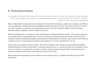 9. Tenha discernimento
Se um pedaço de ferro pudesse falar, o que diria? Ele diria: ‘Eu sou escuro, eu sou frio, eu sou duro’. Bem verdade! Mas coloque esse pedaço
de ferro no fogo e espere um pouco, até que o fogo tenha demonstrado seu poder. O que ele diria agora? A escuridão se foi, o frio se foi, a
dureza se foi, o ferro passou por uma transformação.
Muitos cristãos admiram o sucesso dos que o conseguiram por meios ilícitos ou duvidosos, invejam suas conquistas, sua influência
e seu reconhecimento. Também olham para personalidades duvidosas do mundo do cinema ou da música e desejam um naco de
sua “sorte”. Nos filmes e na televisão, essas celebridades são heróis, mas vivem cometendo adultério, trocando de parceiro,
praticando violência, enganado os outros ou falando contra Deus.
William MacDonald escreve: “Nos tornamos vítimas entusiasmadas de programas televisivos imbecis ... De bom grado permitimos
ser ‘prensados dentro do formato deste mundo’ (Rm 12.2), assumimos sua maneira de falar, de se divertir e de pensar”.[1] Não
deveríamos admirar a prosperidade daqueles que não buscam um relacionamento com o Senhor Jesus,“porque o Senhor abomina
o perverso” (v.32) e “as más conversas corrompem os bons costumes” (1 Co 15.33; veja também Fp 3.18-19).
Lemos sobre os nove aspectos do fruto do Espírito: “Mas o fruto do Espírito é: amor, alegria, paz, longanimidade, benignidade,
bondade, fidelidade, mansidão, domínio próprio. Contra estas coisas não há lei. E os que são de Cristo Jesus crucificaram a carne,
com as suas paixões e concupiscências. Se vivemos no Espírito, andemos também no Espírito. Não nos deixemos possuir de
vanglória, provocando uns aos outros, tendo inveja uns dos outros” (Gl 5.22-26).
Muitos podem estar se perguntando como se transforma isso em prática de vida. C.H. Spurgeon nos fornece uma boa diretriz
nesse sentido:
 