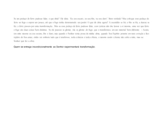 Se um pedaço de ferro pudesse falar, o que diria? Ele diria: ‘Eu sou escuro, eu sou frio, eu sou duro’. Bem verdade! Mas coloque esse pedaço de
ferro no fogo e espere um pouco, até que o fogo tenha demonstrado seu poder. O que ele diria agora? A escuridão se foi, o frio se foi, a dureza se
foi, o ferro passou por uma transformação. Mas se esse pedaço de ferro pudesse falar, com certeza não iria louvar a si mesmo, uma vez que ferro
e fogo são duas coisas bem distintas. Se ele pusesse se gloriar, iria se gloriar do fogo, que o transformou em um material bem diferente. – Assim,
em mim mesmo eu sou escuro, frio e duro; mas quando o Senhor toma posse de minha alma, quando Seu Espírito penetra em meu coração e fico
repleto do Seu amor, então vai embora tudo que é tenebroso, toda a dureza e toda a frieza, e mesmo assim a honra não cabe a mim, mas ao
Senhor que fez a obra.
Quem se entrega incondicionalmente ao Senhor experimentará transformação.
 
