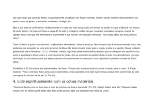não quer dizer que pessoas felizes e espiritualmente saudáveis não fiquem doentes. Outros fatores também desempenham seu
papel, como os genes, o ambiente, acidentes, contágio, etc.
Mas o que está se confirmando cientificamente e é cada vez mais pesquisado em termos de saúde é o que a Bíblia já nos ensina
há muito tempo. Ter paz com Deus e segui-lO de todo o coração é melhor do que “espertos” conselhos humanos acerca de
aptidão física com que nos defrontamos diariamente e que movem um mercado milionário. “Não sejas sábio aos teus próprios
olhos”.
Tanto dinheiro é gasto com vitaminas, suplementos alimentares, dietas e terapias. Nem sempre isso é necessariamente mau, mas
podemos nos perguntar se uma vida no temor de Deus não traria proveito maior para o corpo, a alma e o espírito. Nesse contexto
gostaria de citar a Romanos 12.1-2: “Portanto, irmãos, rogo-lhes pelas misericórdias de Deus que se ofereçam em sacrifício vivo,
santo e agradável a Deus; este é o culto racional de vocês. Não se amoldem ao padrão deste mundo, mas transformem -se pela
renovação da sua mente, para que sejam capazes de experimentar e comprovar a boa, agradável e perfeita vontade de Deus”
(NVI).
Provérbios 4.22 diz acerca dos ensinamentos de Deus: “Porque são vida para quem os acha e saúde, para o corpo”. E Paulo
escreve: “Pois o exercício físico para pouco é proveitoso, mas a piedade para tudo é proveitosa, porque tem a promessa da vida
que agora é e da que há de ser” (1 Tm 4.8).
4. Lide espiritualmente com as coisas materiais
“Honra ao Senhor com os teus bens e com as primícias de toda a tua renda” (Pv 3.9). Martim Lutero teria dito: “Segurei muitas
coisas com as mãos e perdi todas elas. Mas ainda possuo tudo que depositei nas mãos de Deus!”.
 