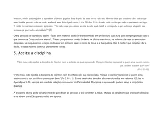 bonecas, robôs enferrujados e aparelhos elétricos jogados fora depois de uma breve vida útil. Mostre-lhes que a maioria das coisas que
uma família possui, cedo ou tarde, acabará num lixão igual a esse. Leia 2 Pedro 3.10-14 onde está escrito que tudo se queimará no fogo.
E então faça a impressionante pergunta: “Se tudo o que possuímos acaba jogado aqui, inútil e estragado, o que podemos adquirir que
permaneça por toda a eternidade?”.[2]
Outra pessoa se expressou assim: “Todo bem material pode ser transformado em um tesouro que dura para sempre porque tudo o
que dermos a Cristo se torna eterno”. Talvez pouparíamos muito dinheiro na oficina mecânica, na reforma da casa ou em outras
despesas, se seguíssemos a regra de buscar em primeiro lugar o reino de Deus e a Sua justiça. Dar é melhor que receber, diz a
Bíblia, e essa máxima continua plenamente válida.
5. Aceite a disciplina
"Filho meu, não rejeites a disciplina do Senhor, nem te enfades da sua repreensão. Porque o Senhor repreende a quem ama, assim como o
pai, ao filho a quem quer bem"
(Pv 3.11-12).
“Filho meu, não rejeites a disciplina do Senhor, nem te enfades da sua repreensão. Porque o Senhor repreende a quem ama,
assim como o pai, ao filho a quem quer bem” (Pv 3.11-12). Esses versículos também são mencionados em Hebreus 12.5ss. e
Apocalipse 3.19, sempre em imediata relação com o amor do Pai celestial. Disciplina e repreensão podem servir a propósitos
diversos.
A disciplina divina pode ser uma medida para levar as pessoas a se converter a Jesus. Muitas só percebem que precisam de Deus
e se abrem para Ele quando estão em apuros.
 
