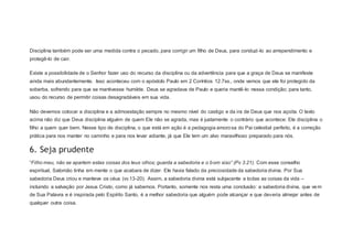 Disciplina também pode ser uma medida contra o pecado, para corrigir um filho de Deus, para conduzi-lo ao arrependimento e
protegê-lo de cair.
Existe a possibilidade de o Senhor fazer uso do recurso da disciplina ou da advertência para que a graça de Deus se manifeste
ainda mais abundantemente. Isso aconteceu com o apóstolo Paulo em 2 Coríntios 12.7ss., onde vemos que ele foi protegido da
soberba, sofrendo para que se mantivesse humilde. Deus se agradava de Paulo e queria mantê-lo nessa condição; para tanto,
usou do recurso de permitir coisas desagradáveis em sua vida.
Não devemos colocar a disciplina e a admoestação sempre no mesmo nível do castigo e da ira de Deus que nos açoita. O texto
acima não diz que Deus disciplina alguém de quem Ele não se agrada, mas é justamente o contrário que acontece: Ele disciplina o
filho a quem quer bem. Nesse tipo de disciplina, o que está em ação é a pedagogia amorosa do Pai celestial perfeito, é a correção
prática para nos manter no caminho e para nos levar adiante, já que Ele tem um alvo maravilhoso preparado para nós.
6. Seja prudente
“Filho meu, não se apartem estas coisas dos teus olhos; guarda a sabedoria e o bom siso” (Pv 3.21). Com esse conselho
espiritual, Salomão tinha em mente o que acabara de dizer. Ele havia falado da preciosidade da sabedoria divina. Por Sua
sabedoria Deus criou e manteve os céus (vv.13-20). Assim, a sabedoria divina está subjacente a todas as coisas da vida –
incluindo a salvação por Jesus Cristo, como já sabemos. Portanto, somente nos resta uma conclusão: a sabedoria divina, que vem
de Sua Palavra e é inspirada pelo Espírito Santo, é a melhor sabedoria que alguém pode alcançar e que deveria almejar antes de
qualquer outra coisa.
 