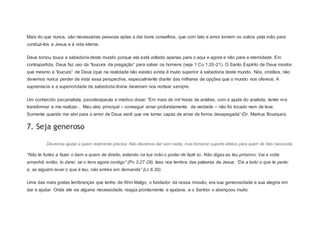 Mais do que nunca, são necessárias pessoas aptas a dar bons conselhos, que com tato e amor tomem os outros pela mão para
conduzi-los a Jesus e à vida eterna.
Deus tornou louca a sabedoria deste mundo porque ela está voltada apenas para o aqui e agora e não para a eternidade. Em
contrapartida, Deus faz uso da “loucura da pregação” para salvar os homens (veja 1 Co 1.20-21). O Santo Espírito de Deus mostra
que mesmo a “loucura” de Deus (que na realidade não existe) ainda é muito superior à sabedoria deste mundo. Nós, cristãos, não
devemos nunca perder de vista essa perspectiva, especialmente diante das milhares de opções que o mundo nos oferece. A
supremacia e a superioridade da sabedoria divina deveriam nos nortear sempre.
Um conhecido psicanalista, psicoterapeuta e médico disse: “Em mais de mil horas de análise, com a ajuda do analista, tentei me
transformar e me realizar... Meu alvo principal – conseguir amar profundamente, de verdade – não foi tocado nem de leve.
Somente quando me abri para o amor de Deus senti que me tornei capaz de amar de forma desapegada” (Dr. Markus Bourquin).
7. Seja generoso
Devemos ajudar a quem realmente precisa. Não devemos dar sem razão, mas fornecer suporte efetivo para quem de fato necessita.
“Não te furtes a fazer o bem a quem de direito, estando na tua mão o poder de fazê-lo. Não digas ao teu próximo: Vai e volta
amanhã; então, to darei, se o tens agora contigo” (Pv 3.27-28). Isso nos lembra das palavras de Jesus: “Dá a todo o que te pede;
e, se alguém levar o que é teu, não entres em demanda” (Lc 6.30).
Uma das mais gratas lembranças que tenho de Wim Malgo, o fundador da nossa missão, era sua generosidade e sua alegria em
dar e ajudar. Onde ele via alguma necessidade, reagia prontamente e ajudava, e o Senhor o abençoou muito.
 