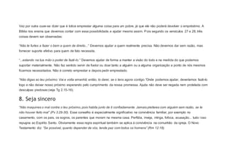 Vez por outra ouve-se dizer que é tolice emprestar alguma coisa para um pobre, já que ele não poderá devolver o empréstimo. A
Bíblia nos ensina que devemos contar com essa possibilidade, e ajudar mesmo assim. Pois segundo os versículos 27 e 28, três
coisas devem ser observadas:
“Não te furtes a fazer o bem a quem de direito...” Devemos ajudar a quem realmente precisa. Não devemos dar sem razão, mas
fornecer suporte efetivo para quem de fato necessita.
“...estando na tua mão o poder de fazê-lo.” Devemos ajudar de forma a manter a visão do todo e na medida do que podemos
suportar materialmente. Não faz sentido servir de fiador ou doar tanto a alguém ou a alguma organização a ponto de nós mesmos
ficarmos necessitados. Não é correto emprestar e depois pedir emprestado.
“Não digas ao teu próximo: Vai e volta amanhã; então, to darei, se o tens agora contigo.”Onde podemos ajudar, deveríamos fazê-lo
logo e não deixar nosso próximo esperando pelo cumprimento da nossa promessa. Ajuda não deve ser negada nem protelada com
desculpas piedosas (veja Tg 2.15-16).
8. Seja sincero
“Não maquines o mal contra o teu próximo, pois habita junto de ti confiadamente. Jamais pleiteies com alguém sem razão, se te
não houver feito mal” (Pv 3.29-30). Esse conselho é especialmente significativo na convivência familiar, por exemplo no
casamento, com os pais, os sogros, os parentes que moram na mesma casa. Perfídia, inveja, intriga, fofoca, acusação... tudo i sso
repugna ao Espírito Santo. Obviamente essa regra espiritual também se aplica à convivência na comunhão da igreja. O Novo
Testamento diz: “Se possível, quanto depender de vós, tende paz com todos os homens” (Rm 12.18).
 