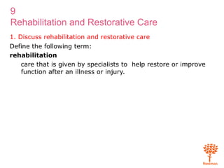 9
Rehabilitation and Restorative Care
1. Discuss rehabilitation and restorative care
Define the following term:
rehabilitation
care that is given by specialists to help restore or improve
function after an illness or injury.
 