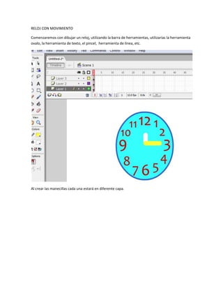 RELOJ CON MOVIMIENTO

Comenzaremos con dibujar un reloj, utilizando la barra de herramientas, utilizarías la herramienta
ovalo, la herramienta de texto, el pincel, herramienta de línea, etc.




Al crear las manecillas cada una estará en diferente capa.
 