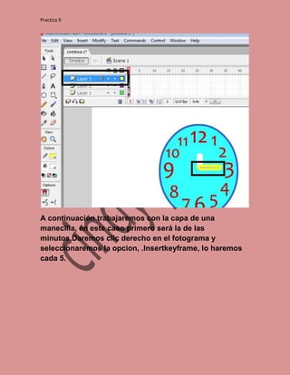 Practica 9




A continuación trabajaremos con la capa de una
manecilla, en este caso primero será la de las
minutos.Daremos clic derecho en el fotograma y
seleccionaremos la opcion, .Insertkeyframe, lo haremos
cada 5.
 