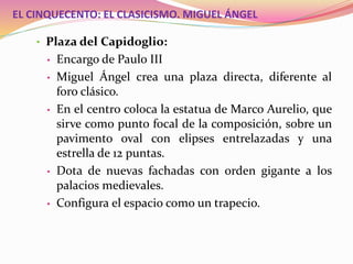 EL CINQUECENTO: EL CLASICISMO. MIGUEL ÁNGEL
• Plaza del Capidoglio:
• Encargo de Paulo III
• Miguel Ángel crea una plaza directa, diferente al
foro clásico.
• En el centro coloca la estatua de Marco Aurelio, que
sirve como punto focal de la composición, sobre un
pavimento oval con elipses entrelazadas y una
estrella de 12 puntas.
• Dota de nuevas fachadas con orden gigante a los
palacios medievales.
• Configura el espacio como un trapecio.
 