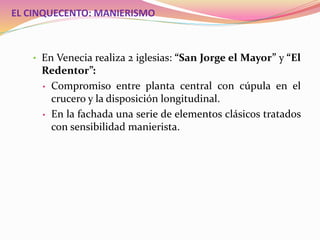 EL CINQUECENTO: MANIERISMO
• En Venecia realiza 2 iglesias: “San Jorge el Mayor” y “El
Redentor”:
• Compromiso entre planta central con cúpula en el
crucero y la disposición longitudinal.
• En la fachada una serie de elementos clásicos tratados
con sensibilidad manierista.
 