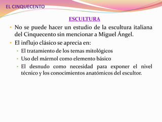 EL CINQUECENTO
ESCULTURA
• No se puede hacer un estudio de la escultura italiana
del Cinquecento sin mencionar a Miguel Ángel.
• El influjo clásico se aprecia en:
• El tratamiento de los temas mitológicos
• Uso del mármol como elemento básico
• El desnudo como necesidad para exponer el nivel
técnico y los conocimientos anatómicos del escultor.
 