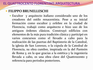 EL QUATTROCENTO FLORENTINO.ARQUITECTURA
 FILIPPO BRUNELLESCHI
 Escultor y arquitecto italiano considerado uno de los
creadores del estilo renacentista. Pese a su inicial
formación como escultor y orfebre en la ciudad de
Florencia, trabajó como arquitecto e hizo uso de los
antiguos órdenes clásicos. Construyó edificios con
elementos de la más pura tradición clásica y participó en
varios concursos como el llevado a cabo para la
realización de las puertas del Baptisterio de la Catedral,
la iglesia de San Lorenzo, o la cúpula de la Catedral de
Florencia, su obra cumbre, inspirada en la del Panteón
de Roma y, en la que gracias a la estética y la ingeniería
llevada a cabo, es una obra clave del Quattrocento y
referencia para periodos posteriores.
 