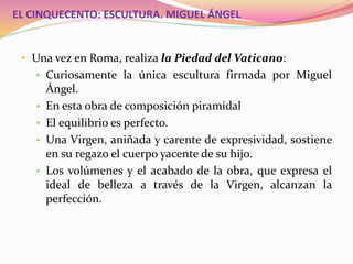 EL CINQUECENTO: ESCULTURA. MIGUEL ÁNGEL
• Una vez en Roma, realiza la Piedad del Vaticano:
• Curiosamente la única escultura firmada por Miguel
Ángel.
• En esta obra de composición piramidal
• El equilibrio es perfecto.
• Una Virgen, aniñada y carente de expresividad, sostiene
en su regazo el cuerpo yacente de su hijo.
• Los volúmenes y el acabado de la obra, que expresa el
ideal de belleza a través de la Virgen, alcanzan la
perfección.
 