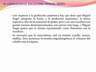 EL CINQUECENTO: ESCULTURA. MIGUEL ÁNGEL
 Con respecto a la perfección anatómica hay que decir que Miguel
Ángel antepone la forma a la perfección anatómica, la forma
expresiva. Nos da la sensación de poder, pese a ser una escultura tan
grande (manos desproporcionadas, una pierna más larga…) Miguel
Ángel quiere que te sientas representado como florentino con la
escultura.
 Es necesario que la musculatura esté en tensión (cuello, manos,
rodillas…Para aumentar la tensión miguelangelesca el volumen del
cabello está al trépano.
 