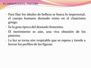 EL CINQUECENTO: PINTURA
• Para fijar los ideales de belleza se busca lo impersonal,
el cuerpo humano desnudo como en el clasicismo
griego.
• Es la gran época del desnudo femenino.
• El movimiento es aún, una viva obsesión de los
pintores.
• La luz se torna aire respirable que se espesa y tiende a
borrar los perfiles de las figuras.
 