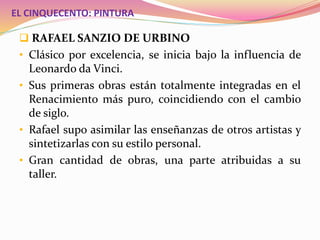 EL CINQUECENTO: PINTURA
 RAFAEL SANZIO DE URBINO
• Clásico por excelencia, se inicia bajo la influencia de
Leonardo da Vinci.
• Sus primeras obras están totalmente integradas en el
Renacimiento más puro, coincidiendo con el cambio
de siglo.
• Rafael supo asimilar las enseñanzas de otros artistas y
sintetizarlas con su estilo personal.
• Gran cantidad de obras, una parte atribuidas a su
taller.
 