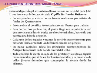 EL CINQUECENTO: PINTURA. MIGUEL ÁNGEL
• Cuando Miguel Ángel se traslada a Roma entra al servicio del papa Julio
II, que le encarga la decoración de la Capilla Sixtina del Vaticano:
• En sus paredes ya existían otros frescos realizados por artistas de
finales del Quattrocento.
• En esta obra, el pontífice le concede absoluta libertar para trabajar.
• Para decorar los parámetros, el pintor finge una arquitectura real
que provoca una ilusión óptica en el techo casi plano, haciendo que
parezca una bóveda de cañón.
• Cada uno de los espacios y tramos le servirán posteriormente para
pintar de forma ordenada las diferentes escenas del génesis.
• En nueve capítulos, relata los principales acontecimientos del
Antiguo Testamento en la banda central del techo.
• Todo ello bajo la atenta mirada de los profetas y las sibilas, figuras
monumentales, que sitúa en los lunetos laterales, y la presencia de
bellos jóvenes desnudos que contemplan la escena desde las
pilastras.
 