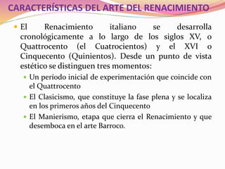 CARACTERÍSTICAS DEL ARTE DEL RENACIMIENTO
 El Renacimiento italiano se desarrolla
cronológicamente a lo largo de los siglos XV, o
Quattrocento (el Cuatrocientos) y el XVI o
Cinquecento (Quinientos). Desde un punto de vista
estético se distinguen tres momentos:
 Un período inicial de experimentación que coincide con
el Quattrocento
 El Clasicismo, que constituye la fase plena y se localiza
en los primeros años del Cinquecento
 El Manierismo, etapa que cierra el Renacimiento y que
desemboca en el arte Barroco.
 