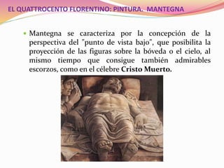 EL QUATTROCENTO FLORENTINO: PINTURA. MANTEGNA
 Mantegna se caracteriza por la concepción de la
perspectiva del "punto de vista bajo", que posibilita la
proyección de las figuras sobre la bóveda o el cielo, al
mismo tiempo que consigue también admirables
escorzos, como en el célebre Cristo Muerto.
 