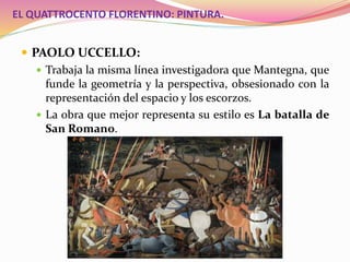 EL QUATTROCENTO FLORENTINO: PINTURA.
 PAOLO UCCELLO:
 Trabaja la misma línea investigadora que Mantegna, que
funde la geometría y la perspectiva, obsesionado con la
representación del espacio y los escorzos.
 La obra que mejor representa su estilo es La batalla de
San Romano.
 