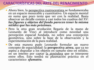 CARACTERÍSTICAS DEL ARTE DEL RENACIMIENTO
 Ahora bien, la perspectiva cuatrocentista se fundamentaba
en un espacio mesurable y cuantitativo. Un espacio mental
en suma que poco tenía que ver con la realidad. Basta
observar un detalle común a casi todos los cuadros del XV:
las figuras y objetos del fondo parecen tener la misma
nitidez que las más próximas.
 Pero la otra gran revolución llegaría de la mano de
Leonardo de Vinci al introducir como novedad una
percepción espacial fundada, no sobre una concepción
geométrica, sino sobre la base de la observación y la
experimentación de la pura realidad.
 De esta manera pudo Leonardo formular un nuevo
concepto de espacialidad: la perspectiva aérea, que ya no
aspira a degradar a los objetos en tamaño sino en nitidez,
en un intento por captar la atmósfera que se interpone
entre ellos. Esto tendrá su plasmación práctica en el
característico sfumatto.
 