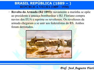 BRASIL REPÚBLICA (1889 – )
REPÚBLICA VELHA (1889 – 1930)

– Revolta da Armada (RJ 1893): novamente a marinha se opõe
ao presidente e ameaça bombardear o RJ. Floriano compra
navios dos EUA e reprime os revoltosos. Os revoltosos da
armada chegaram a se unir aos federalistas do RS. Ambos
foram derrotados.

Prof. José Augusto Fiorin

 