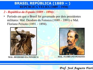 BRASIL REPÚBLICA (1889 – )
REPÚBLICA VELHA (1889 – 1930)

2 - República da Espada (1889 – 1894):
• Período em que o Brasil foi governado por dois presidentes
militares: Mal. Deodoro da Fonseca (1889 – 1891) e Mal.
Floriano Peixoto (1891 – 1894).

MAL. DEODORO DA FONSECA

MAL. FLORIANO PEIXOTO

Prof. José Augusto Fiorin

 