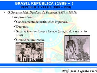 BRASIL REPÚBLICA (1889 – )
REPÚBLICA VELHA (1889 – 1930)

• O Governo Mal. Deodoro da Fonseca (1889 – 1891):
– Fase provisória:
Cancelamento de instituições imperiais.
Decretos.
Separação entre Igreja e Estado (criação do casamento
civil).
Grande naturalização.

Prof. José Augusto Fiorin

 
