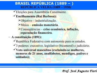 BRASIL REPÚBLICA (1889 – )

REPÚBLICA VELHA (1889 – 1930)
Eleições para Assembléia Constituinte.
Encilhamento (Rui Barbosa):
Objetivo – industrialização.
Meios – emissão monetária.
Conseqüências – crise econômica, inflação,
especulação financeira.
– A constituição (1891):
República Federativa com autonomia para os estados.
3 poderes: executivo, legislativo (bicameral) e judiciário.
Voto universal masculino (excluindo-se mulheres,
menores de 21 anos, analfabetos, mendigos, padres e
soldados);

Prof. José Augusto Fiorin

 