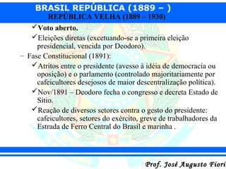 BRASIL REPÚBLICA (1889 – )
REPÚBLICA VELHA (1889 – 1930)

Voto aberto.
Eleições diretas (excetuando-se a primeira eleição
presidencial, vencida por Deodoro).
– Fase Constitucional (1891):
Atritos entre o presidente (avesso à idéia de democracia ou
oposição) e o parlamento (controlado majoritariamente por
cafeicultores desejosos de maior descentralização política).
Nov/1891 – Deodoro fecha o congresso e decreta Estado de
Sítio.
Reação de diversos setores contra o gesto do presidente:
cafeicultores, setores do exército, greve de trabalhadores da
Estrada de Ferro Central do Brasil e marinha .

Prof. José Augusto Fiorin

 